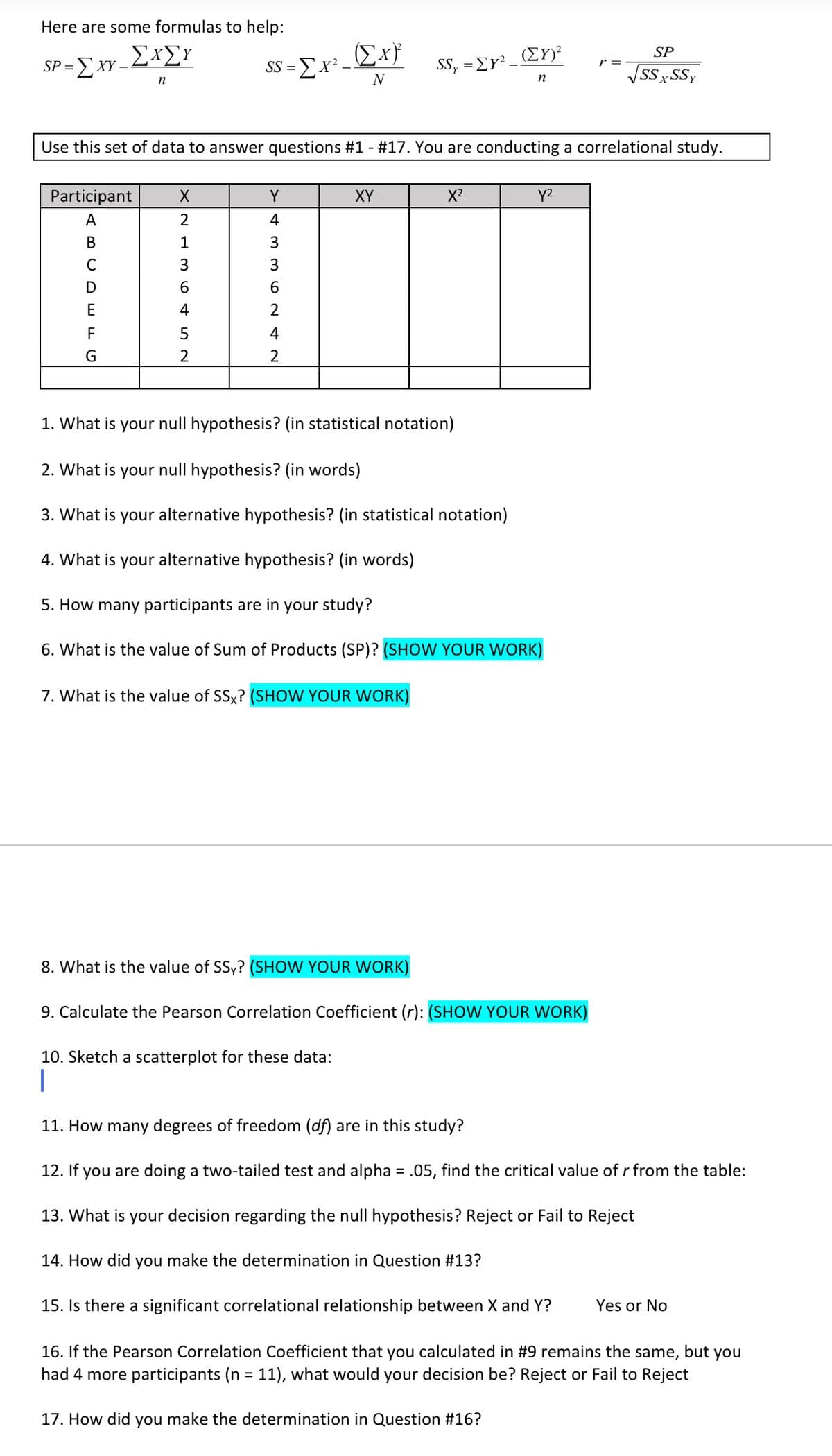 Here are some formulas to help:
'-ΣΧΣΥ
Σχ)
(ΣΥ
SP
SP = E XY
SS =Ex² –
SSy = Ey².
r =
N
SSx SSy
n
n
Use this set of data to answer questions #1 - #17. You are conducting a correlational study.
Participant
Y
XY
X2
Y2
A
2
4
В
1
3
C
3
D
6.
6
E
4
2
F
4
2
2
1. What is your null hypothesis? (in statistical notation)
2. What is your null hypothesis? (in words)
3. What is your alternative hypothesis? (in statistical notation)
4. What is your alternative hypothesis? (in words)
5. How many participants are in your study?
6. What is the value of Sum of Products (SP)? (SHOW YOUR WORK)
7. What is the value of SSx? (SHOW YOUR WORK)
8. What is the value of SSy? (SHOW YOUR WORK)
9. Calculate the Pearson Correlation Coefficient (r): (SHOWW YOUR WORK)
10. Sketch a scatterplot for these data:
|
11. How many degrees of freedom (df) are in this study?
12. If
you are doing a two-tailed test and alpha = .05, find the critical value of r from the table:
13. What is your decision regarding the null hypothesis? Reject or Fail to Reject
14. How did you make the determination in Question #13?
15. Is there a significant correlational relationship between X and Y?
Yes or No
16. If the Pearson Correlation Coefficient that you calculated in #9 remains the same,
had 4 more participants (n = 11), what would your decision be? Reject or Fail to Reject
but
you
17. How did you make the determination in Question #16?
