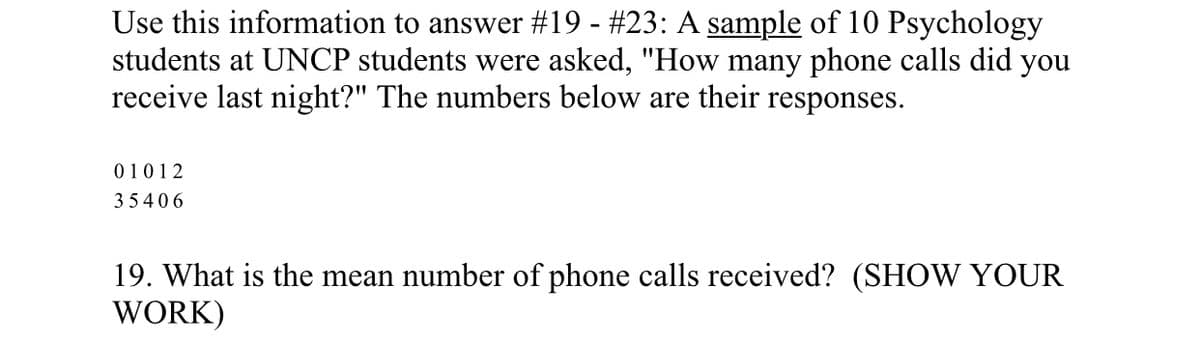 Use this information to answer #19 - #23: A sample of 10 Psychology
students at UNCP students were asked, "How many phone calls did you
receive last night?" The numbers below are their responses.
01 0 1 2
35406
19. What is the mean number of phone calls received? (SHOW YOUR
WORK)
