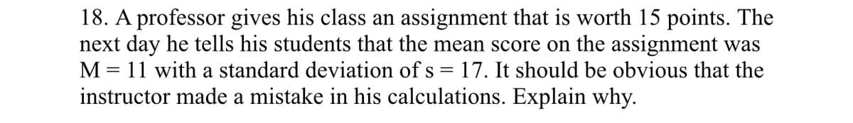 18. A professor gives his class an assignment that is worth 15 points. The
next day he tells his students that the mean score on the assignment was
M = 11 with a standard deviation of s = 17. It should be obvious that the
instructor made a mistake in his calculations. Explain why.
