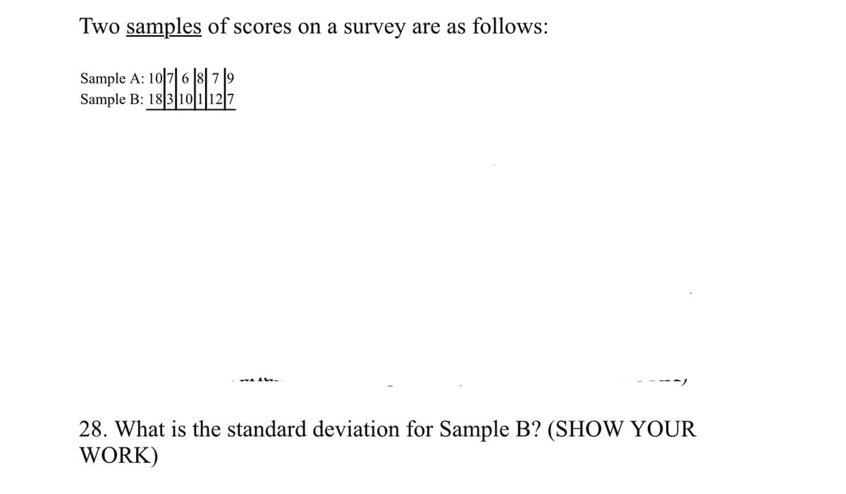 Two samples of scores on a survey are as follows:
Sample A: 10 7 6 8 79
Sample B: 183 10 1127
28. What is the standard deviation for Sample B? (SHOW YOUR
WORK)
