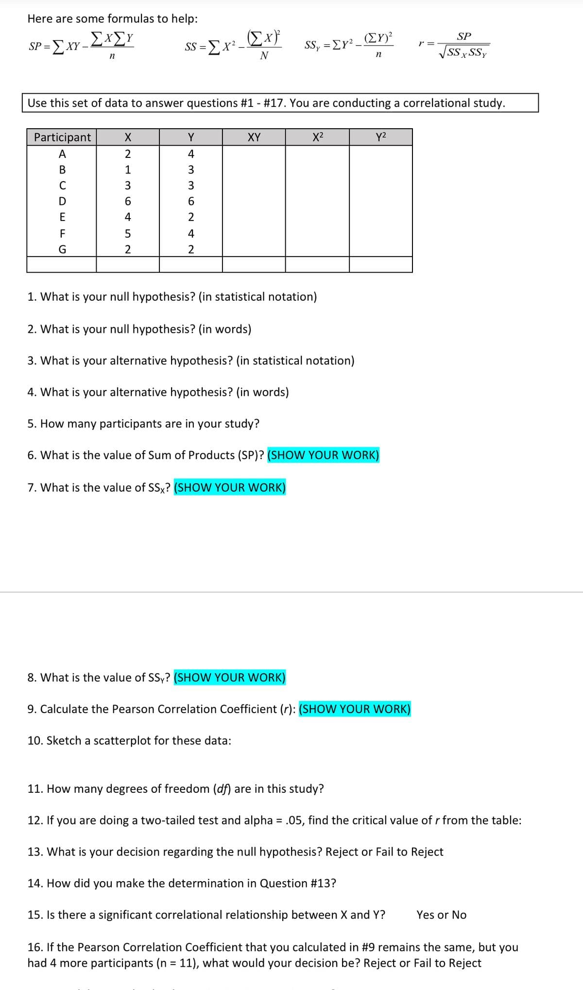 Here are some formulas to help:
SP
SP =E XY –
- ΣΧΣΥ
(EY)?
SS, = EY?
r =
SS = Ex² Ex}
SSx
xSSy
n
n
Use this set of data to answer questions #1 - #17. You are conducting a correlational study.
Participant
Y
XY
X2
Y2
A
2
4
В
1
3
C
6.
E
4
2
F
4
G
2
2
1. What is your null hypothesis? (in statistical notation)
2. What is your null hypothesis? (in words)
3. What is your alternative hypothesis? (in statistical notation)
4. What is your alternative hypothesis? (in words)
5. How many participants are in your study?
6. What is the value of Sum of Products (SP)? (SHOW YOUR WORK)
7. What is the value of SSx? (SHOW YOUR WORK)
8. What is the value of SSy? (SHOW YOUR WORK)
9. Calculate the Pearson Correlation Coefficient (r): (SHOW YOUR WORK)
10. Sketch a scatterplot for these data:
11. How many degrees of freedom (df) are in this study?
12. If you are doing a two-tailed test and alpha = .05, find the critical value of r from the table:
%3D
13. What is your decision regarding the null hypothesis? Reject or Fail to Reject
14. How did you make the determination in Question #13?
15. Is there a significant correlational relationship between X and Y?
Yes or No
16. If the Pearson Correlation Coefficient that you calculated in #9 remains the
had 4 more participants (n = 11), what would your decision be? Reject or Fail to Reject
same,
but
you
%3D
