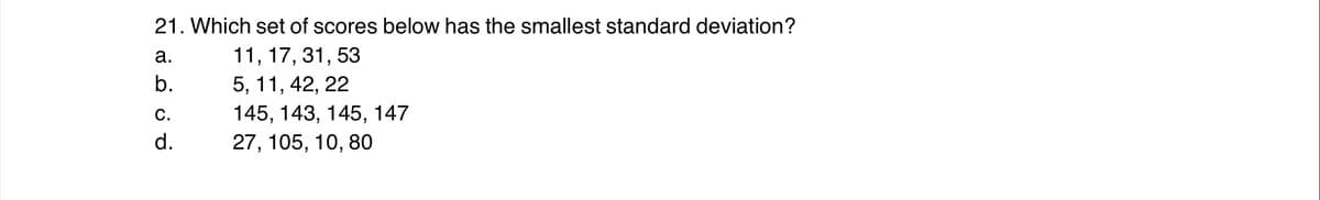 21. Which set of scores below has the smallest standard deviation?
а.
11, 17, 31, 53
b.
5, 11, 42, 22
С.
145, 143, 145, 147
d.
27, 105, 10, 80
