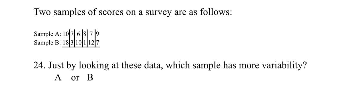 Two samples of scores on a survey are as follows:
Sample A: 10 76 879
Sample B: 18 3 10 1 12 7
24. Just by looking at these data, which sample has more variability?
A
or B
