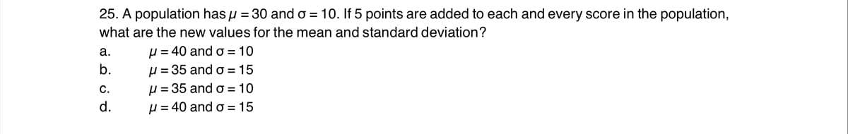 25. A population has u = 30 and o = 10. If 5 points are added to each and every score in the population,
%3D
what are the new values for the mean and standard deviation?
µ = 40 and o = 10
H = 35 and o =
µ = 35 and o = 10
H = 40 and o =
а.
b.
15
С.
d.
