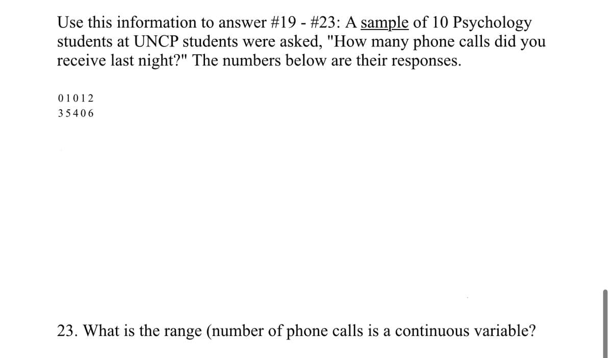 Use this information to answer #19 - #23: A sample of 10 Psychology
students at UNCP students were asked, "How many phone calls did you
receive last night?" The numbers below are their responses.
01012
3 5406
23. What is the range (number of phone calls is a continuous variable?
