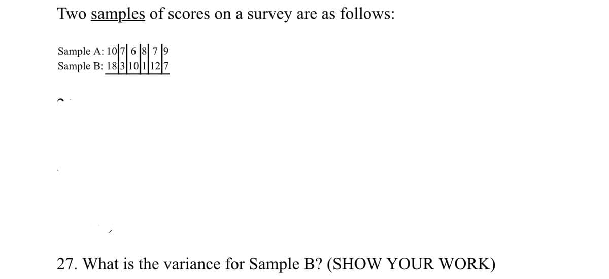 Two samples of scores on a survey are as follows:
Sample A: 10 7 6 8|7 9
Sample B: 18 3 10|112
27. What is the variance for Sample B? (SHOW YOUR WORK)
