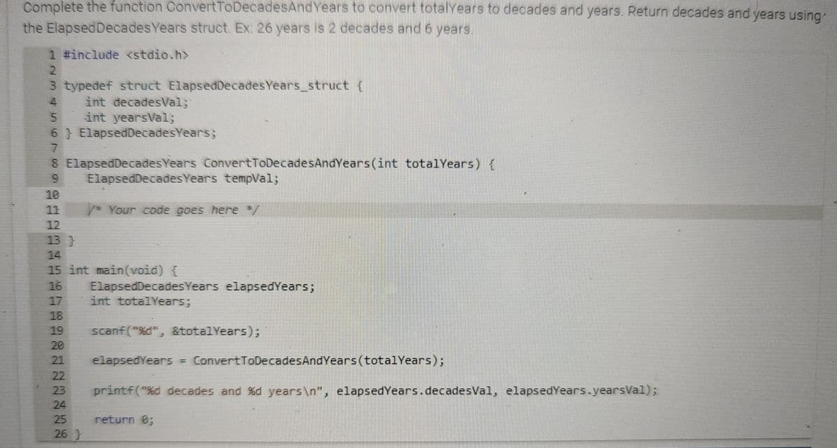 Complete the function ConvertToDecadesAnd Years to convert totalYears to decades and years. Return decades and years using
the ElapsedDecades Years struct. Ex: 26 years is 2 decades and 6 years.
1 #include <stdio.h>
2
3 typedef struct ElapsedDecadesYears_struct {
int decadesVal;`
5
int yearsVal;
6) ElapsedDecadesYears;
7
8 Elapsed Decades Years ConvertToDecadesAndYears(int totalYears) {
ElapsedDecades Years tempVal;
/* Your code goes here */
15 int main(void) {
8722878
25
26 }
ElapsedDecadesYears elapsedYears;
int totalYears;
scanf("%d", &totalYears);
elapsedYears = ConvertToDecadesAndYears (totalYears);
printf("%d decades and %d years\n", elapsedYears.decadesVal, elapsedYears.yearsVal);
return 0;