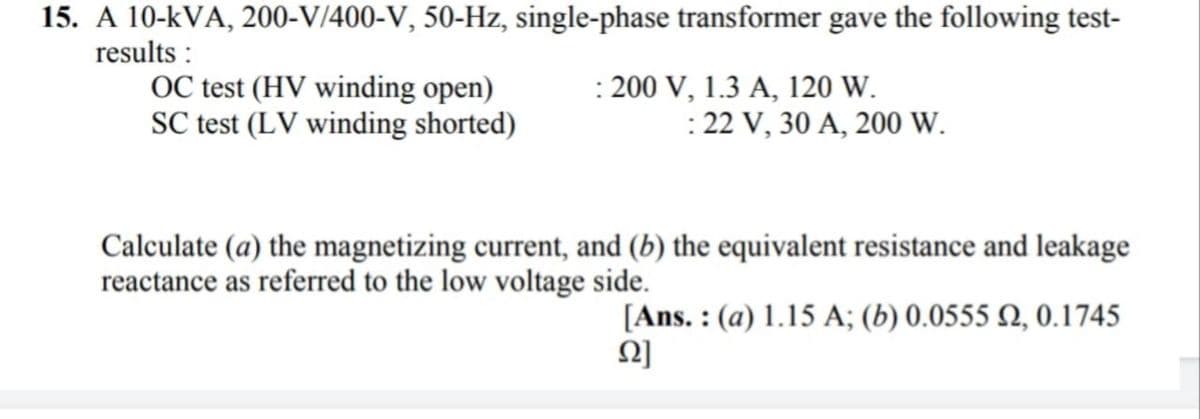 15. A 10-kVA, 200-V/400-V, 50-Hz, single-phase transformer gave the following test-
results :
OC test (HV winding open)
SC test (LV winding shorted)
: 200 V, 1.3 A, 120 W.
: 22 V, 30 A, 200 W.
Calculate (a) the magnetizing current, and (b) the equivalent resistance and leakage
reactance as referred to the low voltage side.
[Ans. : (a) 1.15 A; (b) 0.0555 Q, 0.1745
