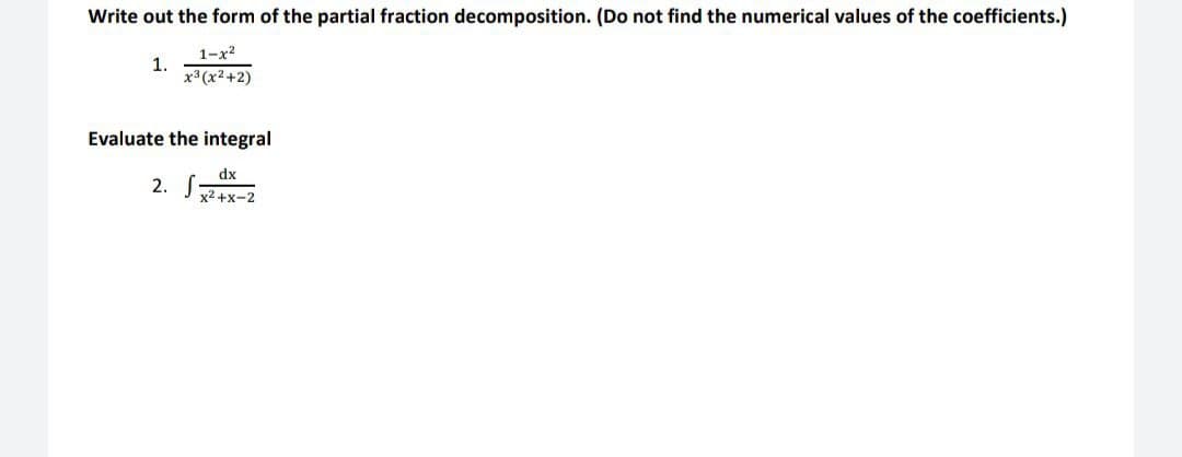Write out the form of the partial fraction decomposition. (Do not find the numerical values of the coefficients.)
1-x2
1.
x3 (x2+2)
Evaluate the integral
dx
2. S
x2+x-2
