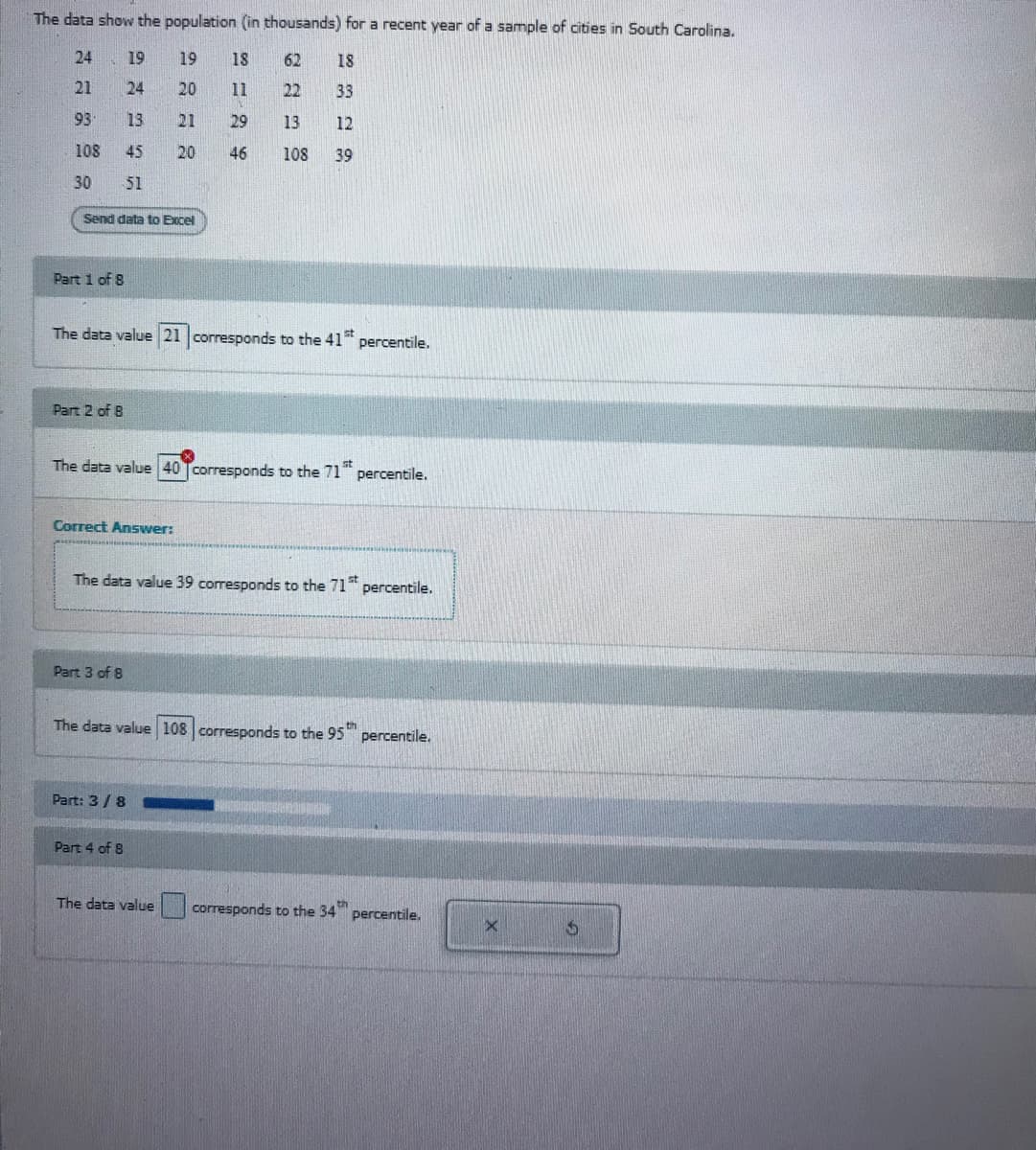 The data show the population (in thousands) for a recent year of a sample of cities in South Carolina.
24
19
19
18
62
18
21
24
20
11
22
33
93
13
21
29
13
12
108
45
20
46
108
39
30
51
Send data to Excel
Part 1 of 8
The data value 21 corresponds to the 41
percentile.
Part 2 of B
The data value 40 Tcorresponds to the 71" percentile.
Correct Answer:
The data value 39 corresponds to the 71 percentile.
Part 3 of 8
The data value 108 corresponds to the 95
percentile.
Part: 3/8
Part 4 of 8
The data value
corresponds to the 34 percentile.
