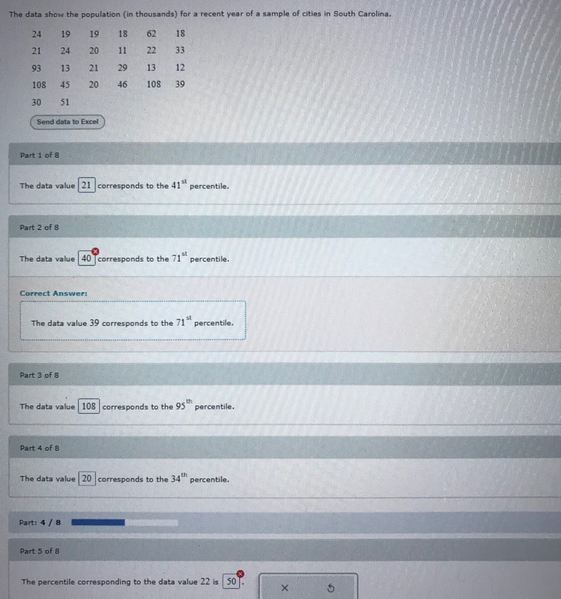 The data show the population (in thousands) for a recent year of a sample of cities in South Carolina.
24
19
19
18
62
18
21
24
20
11
22
33
93
13
21
29
13
12
108
45
20
46
108
39
30
51
Send data to Excel
Part 1 of 8
The data value 21 corresponds to the 41 percentile.
Part 2 of 8
The data value 40 Tcorresponds to the 71" percentile.
Correct Answer:
The data value 39 corresponds to the 71
percentile.
Part 3 of 8
The data value 108 corresponds to the 95 percentile.
Part 4 of 8
The data value 20 corresponds to the 34"
percentile.
Part: 4 / 8
Part 5 of 8
The percentile corresponding to the data value 22 is 50
