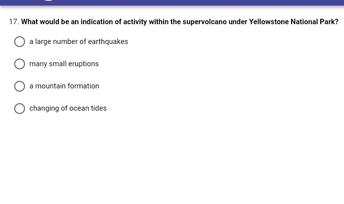 17. What would be an indication of activity within the supervolcano under Yellowstone National Park?
a large number of earthquakes
many small eruptions
a mountain formation
changing of ocean tides
