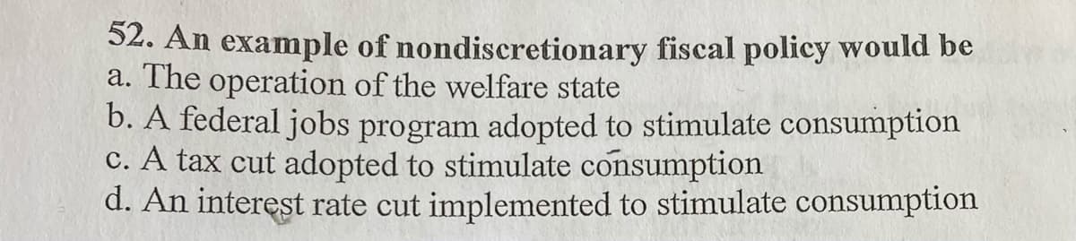 52. An example of nondiscretionary fiscal policy would be
a. The operation of the welfare state
b. A federal jobs program adopted to stimulate consumption
c. A tax cut adopted to stimulate consumption
d. An interest rate cut implemented to stimulate consumption
