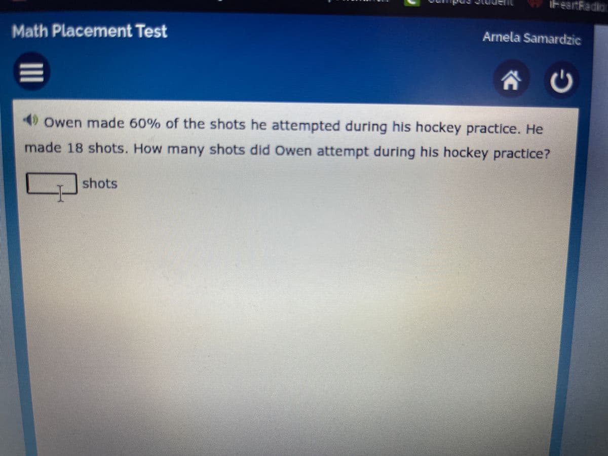 iteartRadio
Math Placement Test
Arnela Samardzic
4 Owen made 60% of the shots he attempted during his hockey practice. He
made 18 shots. How many shots did Owen attempt during his hockey practice?
shots
