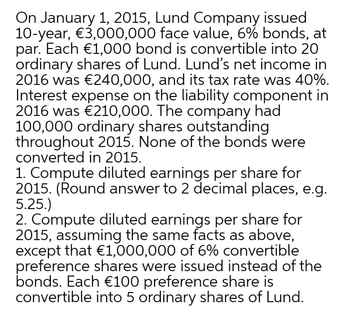 On January 1, 2015, Lund Company issued
10-year, €3,000,000 face value, 6% bonds, at
par. Each €1,000 bond is convertible into 20
ordinary shares of Lund. Lund's net income in
2016 was €240,000, and its tax rate was 40%.
Interest expense on the liability component in
2016 was €210,000. The company had
100,000 ordinary shares outstanding
throughout 2015. None of the bonds were
converted in 2015.
1. Compute diluted earnings per share for
2015. (Round answer to 2 decimal places, e.g.
5.25.)
2. Compute diluted earnings per share for
2015, assuming the same facts as above,
except that €1,000,000 of 6% convertible
preference shares were issued instead of the
bonds. Each €100 preference share is
convertible into 5 ordinary shares of Lund.
