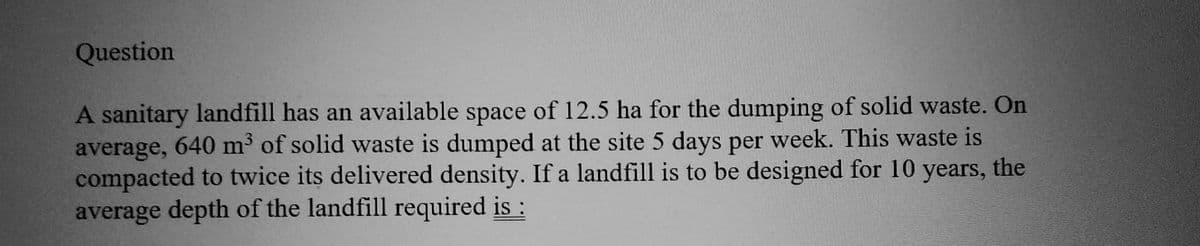 Question
A sanitary landfill has an available space of 12.5 ha for the dumping of solid waste. On
average, 640 m³ of solid waste is dumped at the site 5 days per week. This waste is
compacted to twice its delivered density. If a landfill is to be designed for 10 years, the
average depth of the landfill required is :