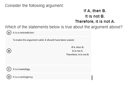Consider the following argument:
If A, then B.
It is not B.
Therefore, it is not A.
Which of the statements below is true about the argument above?
(A) It is a contradiction.
To make the argument valid, it should have been stated:
B
It is a tautology.
It is a contingency.
If A, then B.
It is not A.
Therefore, it is not B.