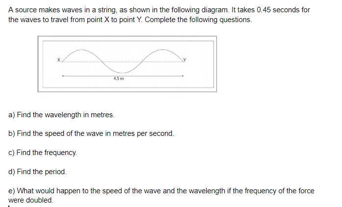 A source makes waves in a string, as shown in the following diagram. It takes 0.45 seconds for
the waves to travel from point X to point Y. Complete the following questions.
45m
a) Find the wavelength in metres.
b) Find the speed of the wave in metres per second.
c) Find the frequency.
d) Find the period.
e) What would happen to the speed of the wave and the wavelength if the frequency of the force
were doubled.
