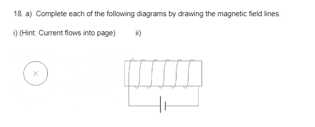 18. a) Complete each of the following diagrams by drawing the magnetic field lines.
i) (Hint: Current flows into page)
ii)
