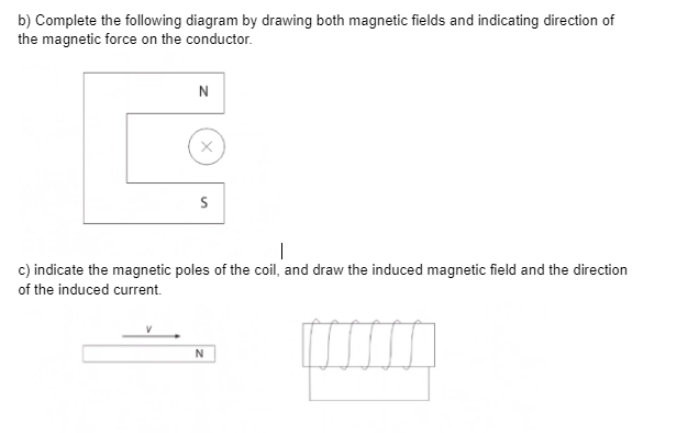 b) Complete the following diagram by drawing both magnetic fields and indicating direction of
the magnetic force on the conductor.
N
c) indicate the magnetic poles of the coil, and draw the induced magnetic field and the direction
of the induced current.
N
