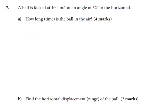 7.
A ball is kicked at 10.4 m/s at an angle of 32° to the horizontal.
a) How long (time) is the ball in the air? (4 marks)
b) Find the horizontal displacement (range) of the ball. (2 marks)
