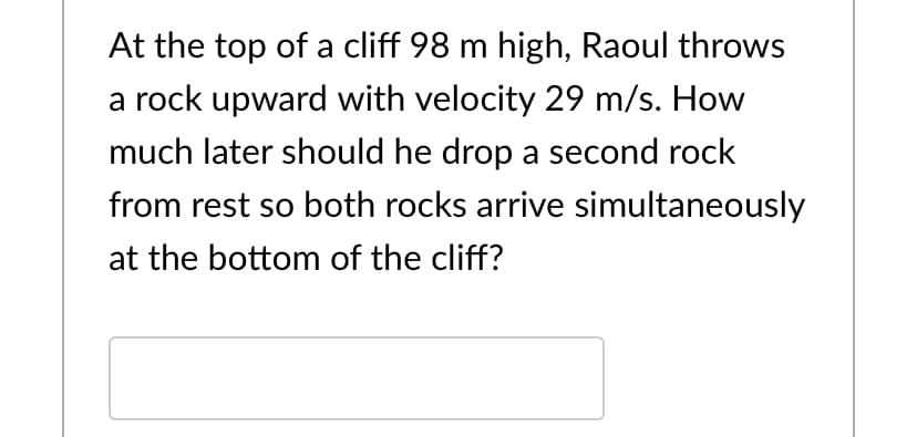At the top of a cliff 98 m high, Raoul throws
a rock upward with velocity 29 m/s. How
much later should he drop a second rock
from rest so both rocks arrive simultaneously
at the bottom of the cliff?
