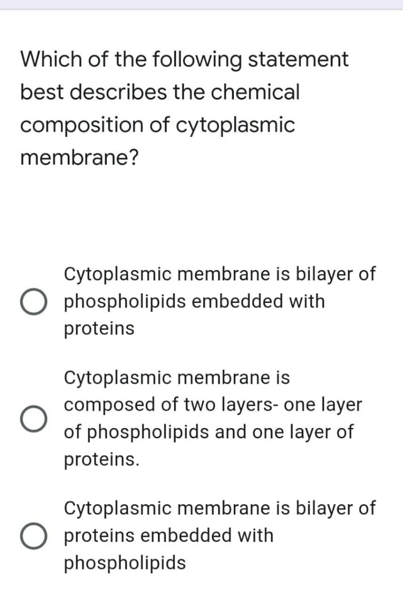 Which of the following statement
best describes the chemical
composition of cytoplasmic
membrane?
Cytoplasmic membrane is bilayer of
phospholipids embedded with
proteins
Cytoplasmic membrane is
composed of two layers- one layer
of phospholipids and one layer of
proteins.
Cytoplasmic membrane is bilayer of
proteins embedded with
phospholipids
