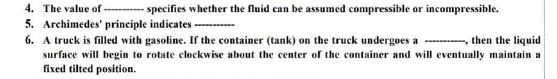 4. The value of --- specifies whether the fluid can be assumed compressible or incompressible.
5. Archimedes' principle indicates -
6. A truck is filled with gasoline. If the container (tank) on the truck undergoes a
then the liquid
surface will begin to rotate clockwise about the center of the container and will eventually maintain a
fixed tilted position.
