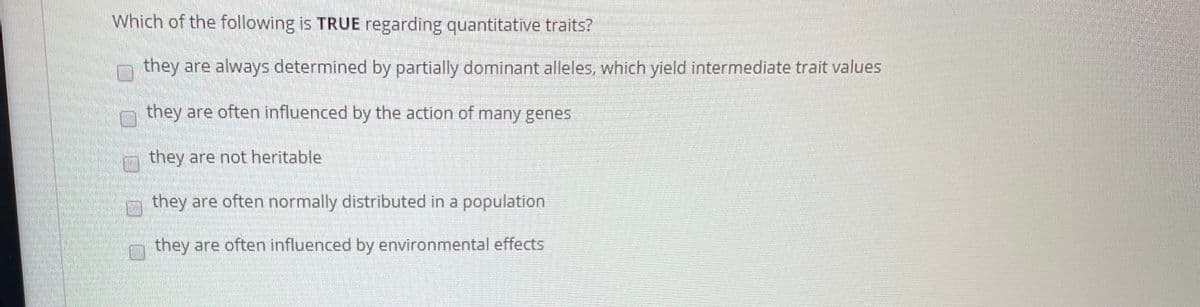 Which of the following is TRUE regarding quantitative traits?
they are always determined by partially dominant alleles, which yield intermediate trait values
they are often influenced by the action of many genes
they are not heritable
they are often normally distributed in a population
they are often influenced by environmental effects
