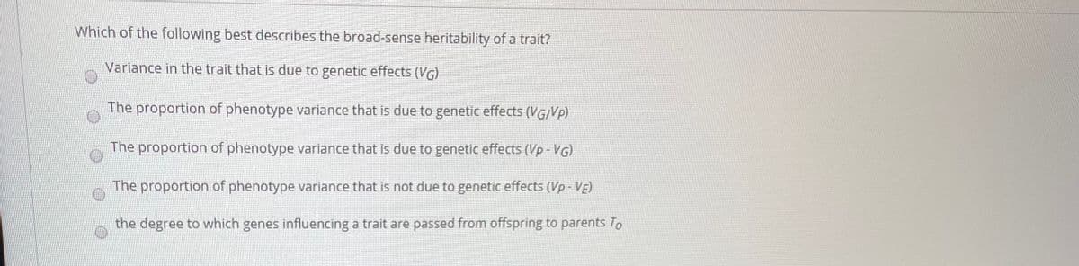 Which of the following best describes the broad-sense heritability of a trait?
Variance in the trait that is due to genetic effects (VG)
The proportion of phenotype variance that is due to genetic effects (VG/Vp)
The proportion of phenotype variance that is due to genetic effects (Vp - VG)
The proportion of phenotype variance that is not due to genetic effects (Vp- VE)
the degree to which genes influencing a trait are passed from offspring to parents To
