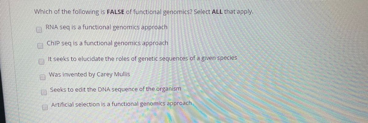 Which of the following is FALSE of functional genomics? Select ALL that apply.
RNA seq is a functional genomics approach
CHIP seq is a functional genomics approach
It seeks to elucidate the roles of genetic sequences of a given species
Was invented by Carey Mullis
Seeks to edit the DNA sequence of the organism
Artificial selection is a functional genomics approach
