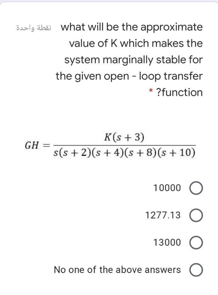 öaslg äbäi what will be the approximate
value of K which makes the
system marginally stable for
the given open - loop transfer
* ?function
K(s + 3)
GH
s(s + 2)(s + 4)(s + 8)(s + 10)
10000
1277.13 O
13000 O
No one of the above answers O
