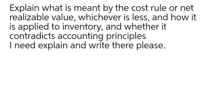 Explain what is meant by the cost rule or net
realizable value, whichever is less, and how it
is applied to inventory, and whether it
contradicts accounting principles
I need explain and write there please.
