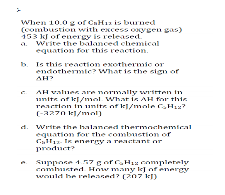 3-
When 10.0 g of C5H12 is burned
(combustion with excess oxygen gas)
453 kJ of energy is released.
а.
Write the balanced chemical
equation for this reaction.
Is this reaction exothermic or
endothermic? What is the sign of
b.
ΔΗ?
AH values are normally written in
units of kJ/mol. What is AH for this
reaction in units of kJ/mole C5H12?
(-3270 kJ/mol)
с.
d.
Write the balanced thermochemical
quation for the c ombustion of
C5H12. Is energy a reactant or
product?
Suppose 4.57 g of C5H12 completely
combusted. How many kJ of energy
would be released? (207 kJ)
e.
