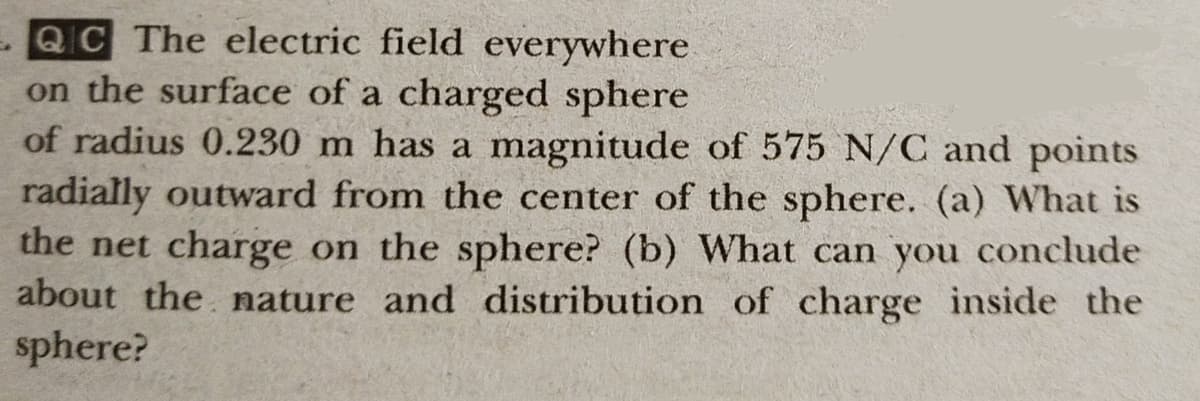 QC The electric field everywhere
on the surface of a charged sphere
of radius 0.230 m has a magnitude of 575 N/C and points
radially outward from the center of the sphere. (a) What is
the net charge on the sphere? (b) What can you conclude
about the nature and distribution of charge inside the
sphere?
