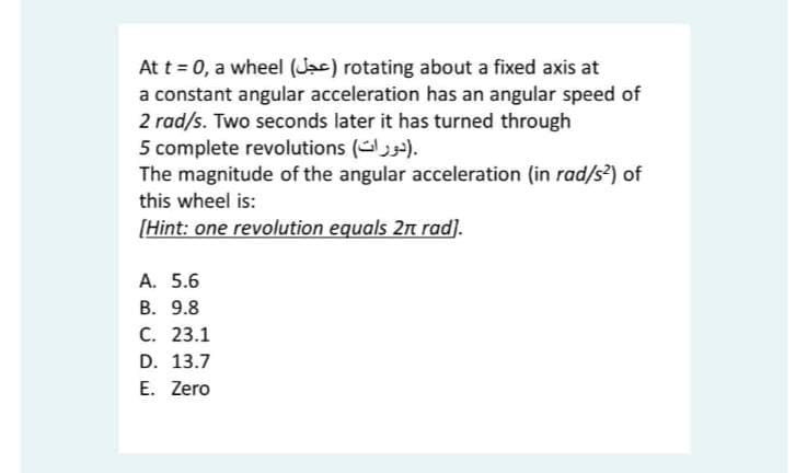 At t = 0, a wheel (Jac) rotating about a fixed axis at
a constant angular acceleration has an angular speed of
2 rad/s. Two seconds later it has turned through
5 complete revolutions ().
The magnitude of the angular acceleration (in rad/s²) of
this wheel is:
[Hint: one revolution equals 2n rad).
A. 5.6
В. 9.8
С. 23.1
D. 13.7
E. Zero
