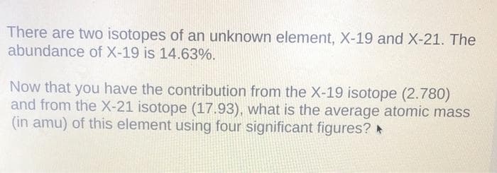 There are two isotopes of an unknown element, X-19 and X-21. The
abundance of X-19 is 14.63%.
Now that you have the contribution from the X-19 isotope (2.780)
and from the X-21 isotope (17.93), what is the average atomic mass
(in amu) of this element using four significant figures? ►