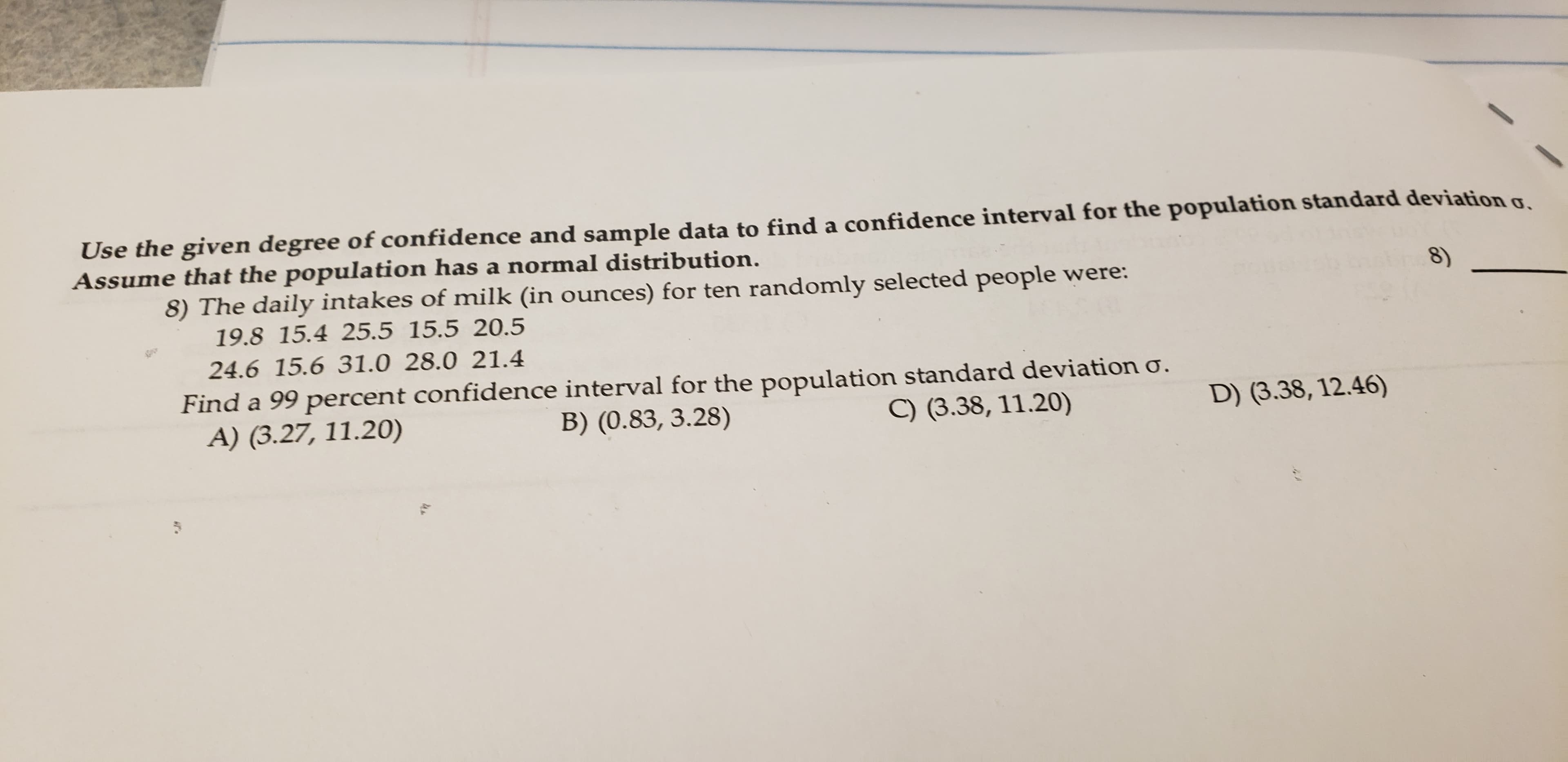 Use the given degree of confidence and sample data to find a confidence interval for the population standard deviation g
Assume that the population has a normal distribution.
8) The daily intakes of milk (in ounces) for ten randomly selected people were:
19.8 15.4 25.5 15.5 20.5
8)
24.6 15.6 31.0 28.0 21.4
Find a 99 percent confidence interval for the population standard deviation o.
A) (3.27, 11.20)
D) (3.38, 12.46)
B) (0.83, 3.28)
C) (3.38, 11.20)

