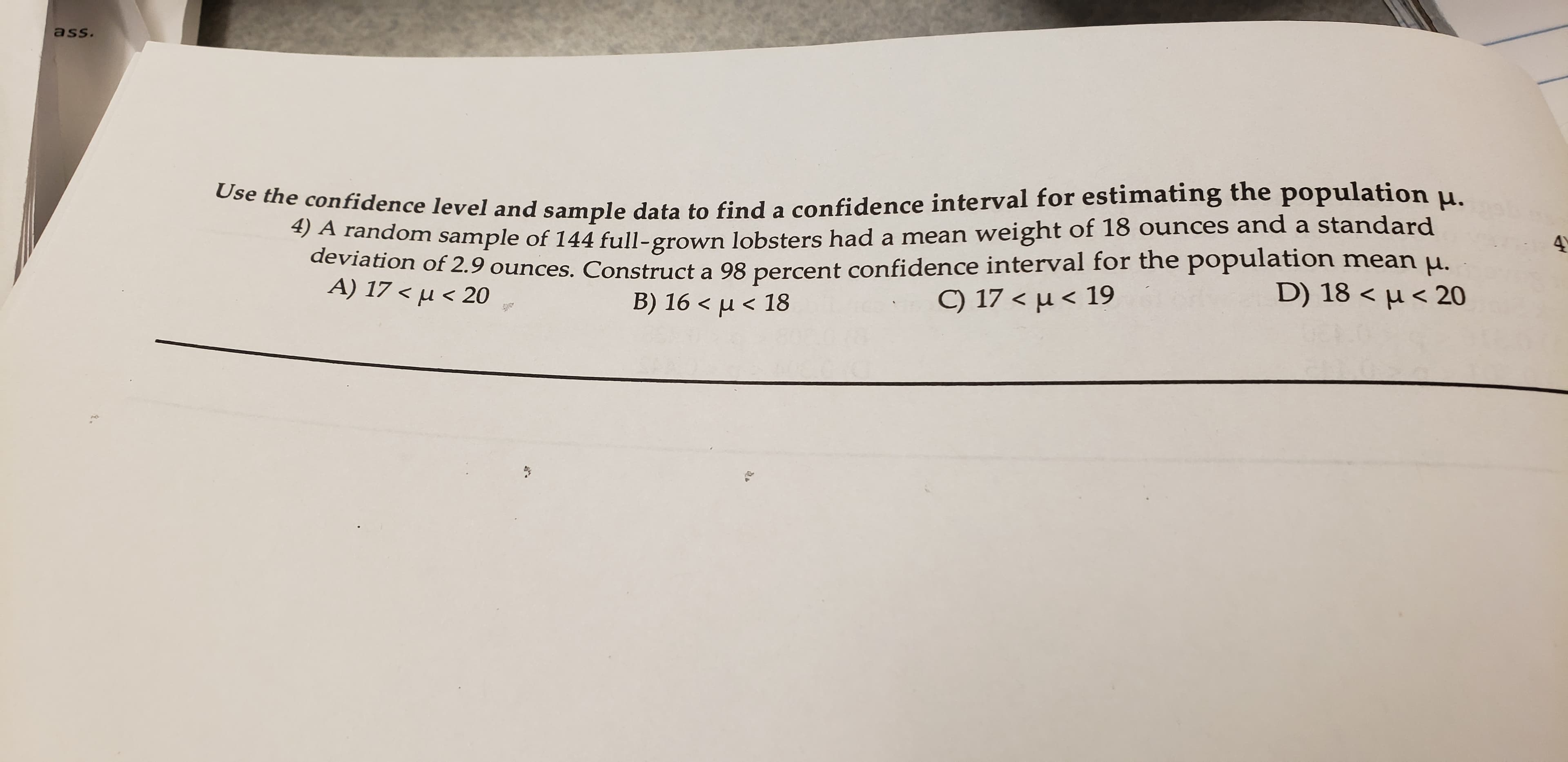 ass.
Use the confidence level and sample data to find a confidence interval for estimating the population .
4) A random sample of 144 full-grown lobsters had a mean weight of 18 ounces and a standard
deviation of 2.9 ounces. Construct a 98 percent confidence interval for the population mean .
A) 17 < u < 20
42
D) 18 < u< 20
C) 17 < u<19
B) 16 < u< 18
Spo
