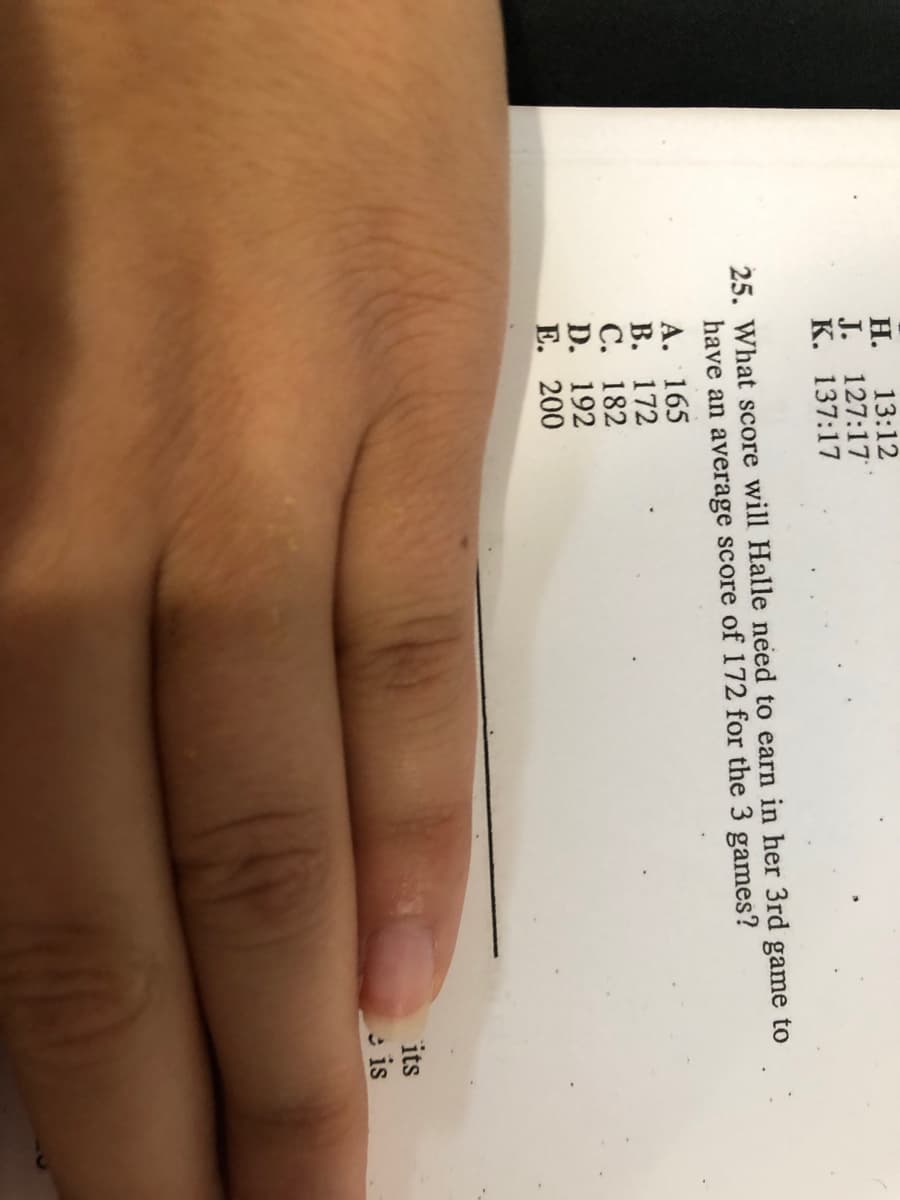 13:12
Н.
J. 127:17
К. 137:17
25. What score will Halle need to earn in her 3rd game to
have an average score of 172 for the 3 games?
A. 165
В. 172
С. 182
D. 192
Е. 200
its
is
