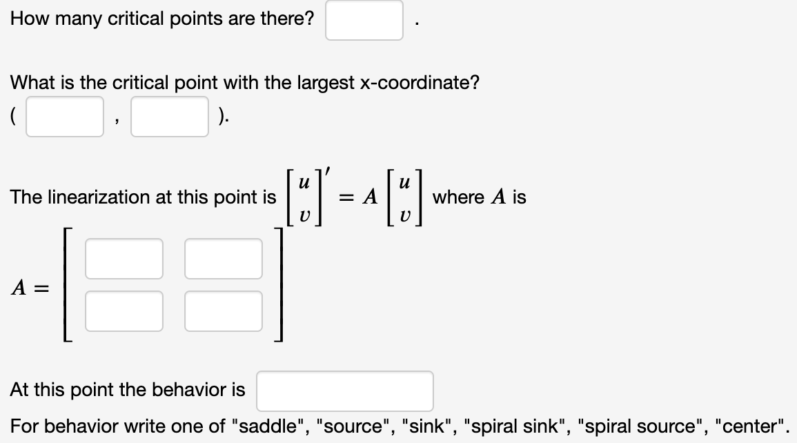 How many critical points are there?
What is the critical point with the largest x-coordinate?
).
u
= A
и
The linearization at this point is
where A is
A =
At this point the behavior is
For behavior write one of "saddle", "source", "sink", "spiral sink", "spiral source", "center".
