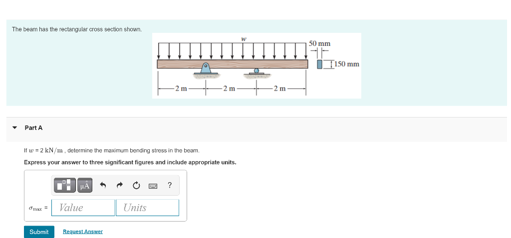The beam has the rectangular cross section shown.
50 mm
IT150 mm
2 m
2 m
2 m
Part A
If w = 2 kN/m, determine the maximum bending stress in the beam.
Express your answer to three significant figures and include appropriate units.
HA
?
Value
Units
Omax =
Submit
Request Answer
