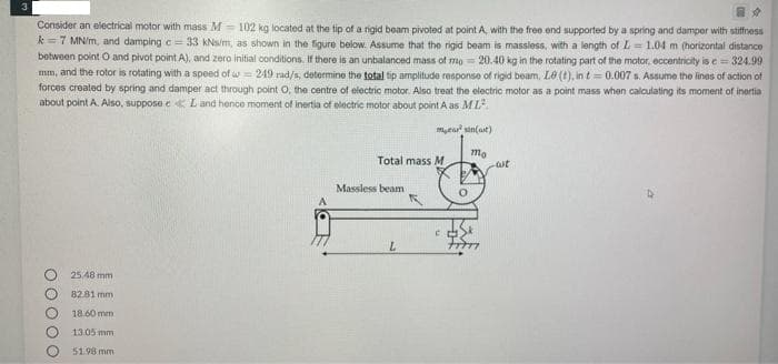 3
Consider an electrical motor with mass M= 102 kg located at the tip of a rigid beam pivoted at point A, with the free end supported by a spring and damper with stiffness
k=7 MN/m, and damping c = 33 KNs/m, as shown in the figure below. Assume that the rigid beam is massless, with a length of L= 1.04 m (horizontal distance
between point O and pivot point A), and zero initial conditions. If there is an unbalanced mass of mo 20.40 kg in the rotating part of the mator, eccentricity is e= 324.99
mm, and the rotor is rotating with a speed of w = 249 rad/s, determine the total tip amplitude response of rigid beam, L0 (t), in t= 0.007 s. Assume the lines of action of
forces crealed by spring and damper act through point O, the centre of electric motor. Also treat the electric motor as a point mass when calculating its moment of inertia
about point A. Also, suppose e L and hence moment of inertia of eolectric motor about point A as ML
myea sin(ait)
mo
Total mass M
Massless beam
25.48 mm
8281 mm
18.60 mm
13.05 mm
5198 mm
