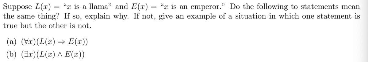 Suppose L(x)
the same thing? If so, explain why. If not, give an example of a situation in which one statement is
= "x is a llama" and E(x) = “x is an emperor." Do the following to statements mean
true but the other is not.
(a) (Vr)(L(x) = E(x))
(b) (3r)(L(x) A E(x))
