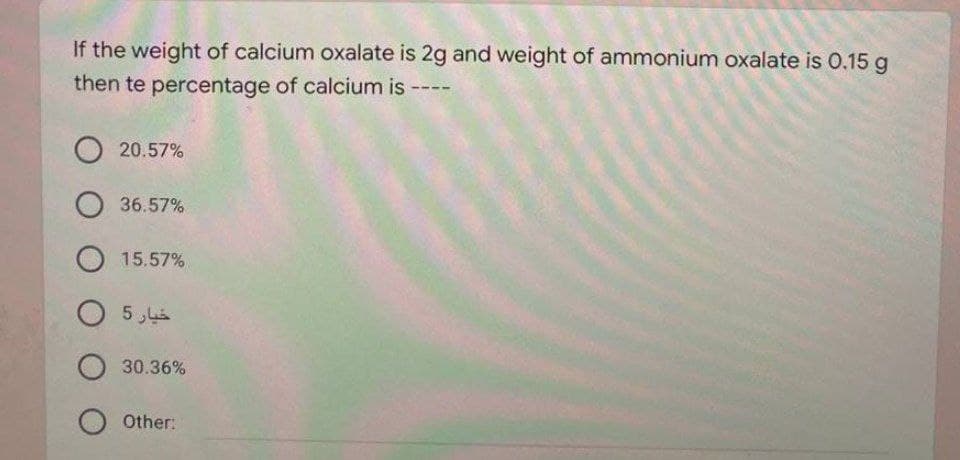 If the weight of calcium oxalate is 2g and weight of ammonium oxalate is 0.15 g
then te percentage of calcium is ----
20.57%
36.57%
15.57%
30.36%
Other:
