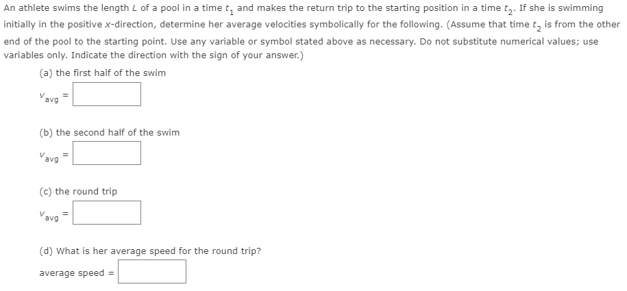 An athlete swims the length L of a pool in a time t, and makes the return trip to the starting position in a time tz. If she is swimming
initially in the positive x-direction, determine her average velocities symbolically for the following. (Assume that time t, is from the other
end of the pool to the starting point. Use any variable or symbol stated above as necessary. Do not substitute numerical values; use
variables only. Indicate the direction with the sign of your answer.)
(a) the first half of the swim
Vavg
(b) the second half of the swim
Vavg
=
(c) the round trip
Vavg
(d) What is her average speed for the round trip?
average speed :
