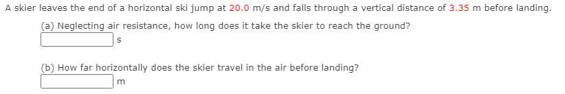 A skier leaves the end of a horizontal ski jump at 20.0 m/s and falls through a vertical distance of 3.35 m before landing.
(a) Neglecting air resistance, how long does it take the skier to reach the ground?
|s
(b) How far horizontally does the skier travel in the air before landing?
