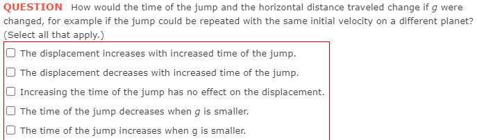 QUESTION How would the time of the jump and the horizontal distance traveled change if g were
changed, for example if the jump could be repeated with the same initial velocity on a different planet?
(Select all that apply.)
The displacement increases with increased time of the jump.
The displacement decreases with increased time of the jump.
Increasing the time of the jump has no effect on the displacement.
The time of the jump decreases when g is smaller.
The time of the jump increases when g is smaller.
