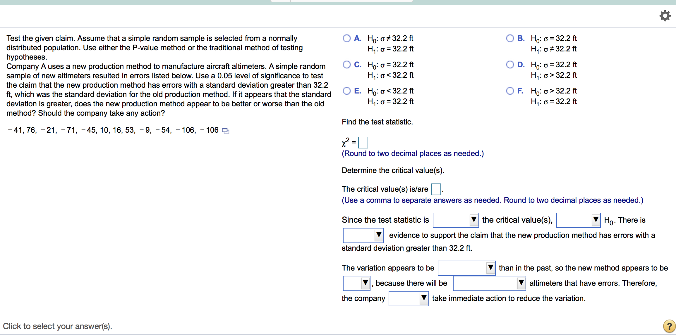 O A. Ho: o + 32.2 ft
H;: o = 32.2 ft
В. Но: о%3 32.2ft
H;: 0# 32.2 ft
Test the given claim. Assume that a simple random sample is selected from a normally
distributed population. Use either the P-value method or the traditional method of testing
hypotheses.
Company A uses a new production method to manufacture aircraft altimeters. A simple random
sample of new altimeters resulted in errors listed below. Use a 0.05 level of significance to test
the claim that the new production method has errors with a standard deviation greater than 32.2
ft, which was the standard deviation for the old production method. If it appears that the standard
deviation is greater, does the new production method appear to be better or worse than the old
method? Should the company take any action?
С. Но: о 3 32.2 ft
H;: o<32.2 ft
D. Ho: o = 32.2 ft
H;: o> 32.2 ft
O E. Ho: o< 32.2 ft
H;: o = 32.2 ft
O F. Ho: o> 32.2 ft
H,: o = 32.2 ft
Find the test statistic.
- 41, 76, -21, -71, - 45, 10, 16, 53, - 9, - 54, - 106, – 106
(Round to two decimal places as needed.)
Determine the critical value(s).
The critical value(s) is/are
(Use a comma to separate answers as needed. Round to two decimal places as needed.)
Since the test statistic is
the critical value(s),
Ho. There is
evidence to support the claim that the new production method has errors with a
standard deviation greater than 32.2 ft.
The variation appears to be
than in the past, so the new method appears to be
because there will be
altimeters that have errors. Therefore,
the company
take immediate action to reduce the variation.
