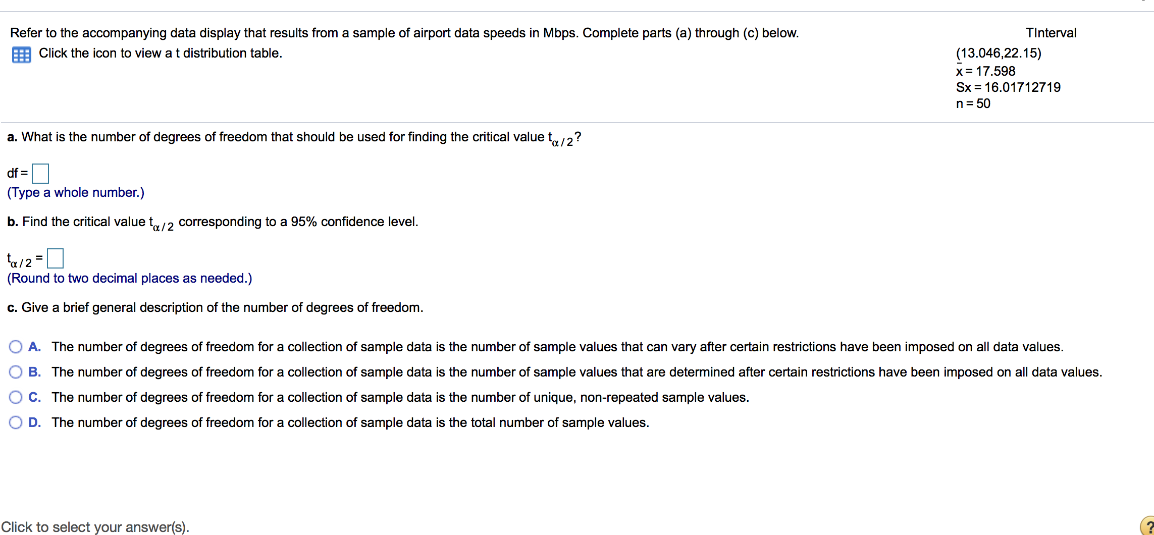 Refer to the accompanying data display that results from a sample of airport data speeds in Mbps. Complete parts (a) through (c) below.
TInterval
(13.046,22.15)
x= 17.598
Sx = 16.01712719
Click the icon to view a t distribution table.
n= 50
a. What is the number of degrees of freedom that should be used for finding the critical value t12?
df =
(Type a whole number.)
b. Find the critical value t/2 corresponding to a 95% confidence level.
(Round to two decimal places as needed.)
c. Give a brief general description of the number of degrees of freedom.
O A. The number of degrees of freedom for a collection of sample data is the number of sample values that can vary after certain restrictions have been imposed on all data values.
O B. The number of degrees of freedom for a collection of sample data is the number of sample values that are determined after certain restrictions have been imposed on all data values.
C. The number of degrees of freedom for a collection of sample data is the number of unique, non-repeated sample values.
D. The number of degrees of freedom for a collection of sample data is the total number of sample values.
